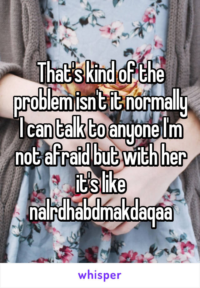 That's kind of the problem isn't it normally I can talk to anyone I'm not afraid but with her it's like nalrdhabdmakdaqaa