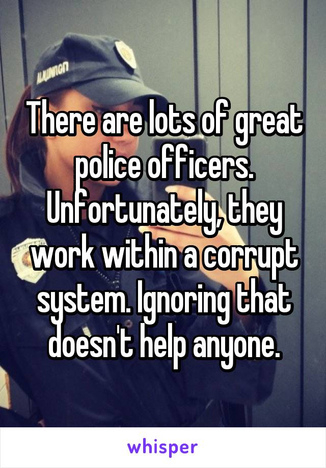 There are lots of great police officers. Unfortunately, they work within a corrupt system. Ignoring that doesn't help anyone.