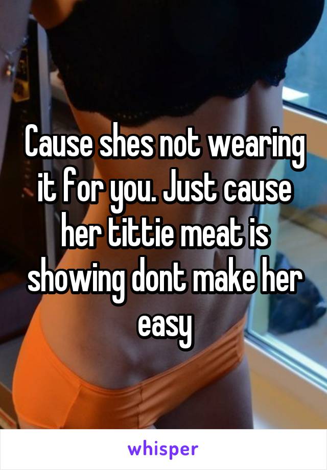 Cause shes not wearing it for you. Just cause her tittie meat is showing dont make her easy