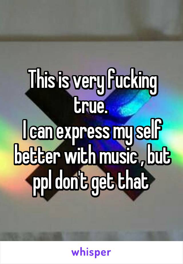 This is very fucking true. 
I can express my self better with music , but ppl don't get that 