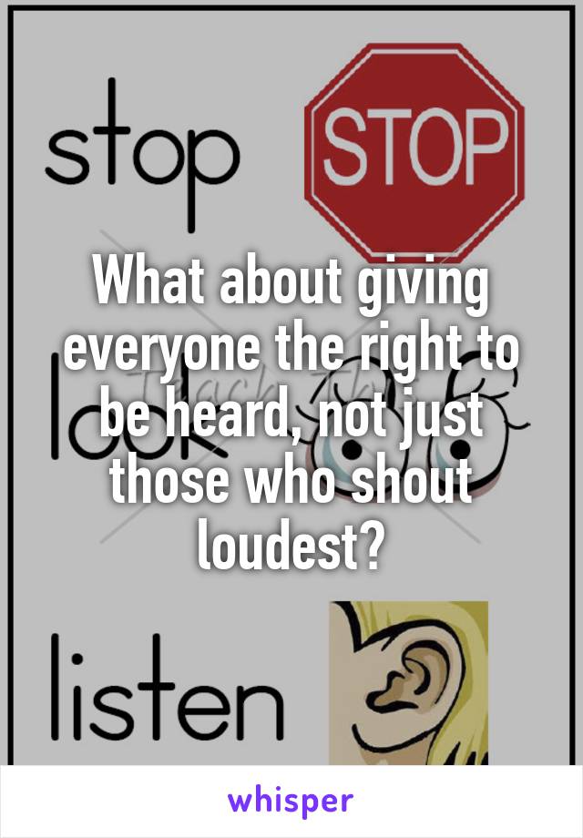 What about giving everyone the right to be heard, not just those who shout loudest?