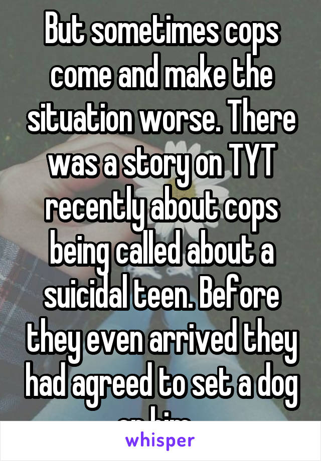 But sometimes cops come and make the situation worse. There was a story on TYT recently about cops being called about a suicidal teen. Before they even arrived they had agreed to set a dog on him...