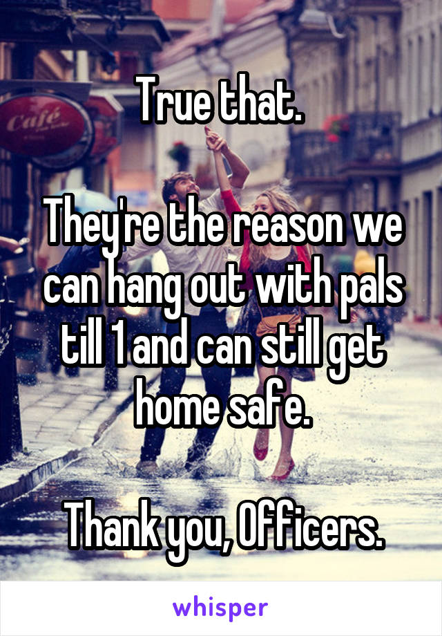 True that. 

They're the reason we can hang out with pals till 1 and can still get home safe.

Thank you, Officers.