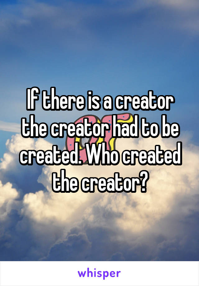 If there is a creator the creator had to be created. Who created the creator?