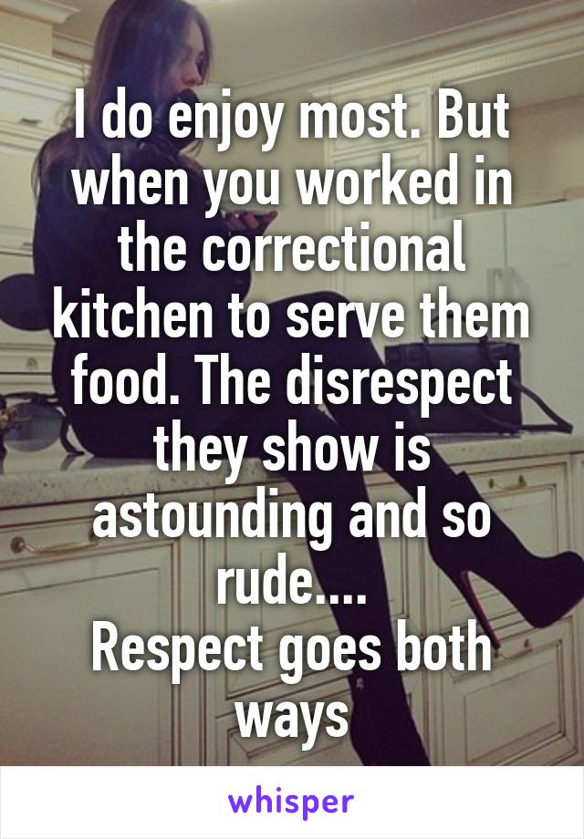 I do enjoy most. But when you worked in the correctional kitchen to serve them food. The disrespect they show is astounding and so rude....
Respect goes both ways