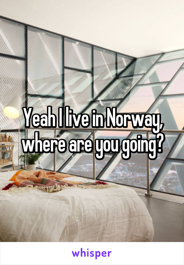 Yeah I live in Norway, where are you going?