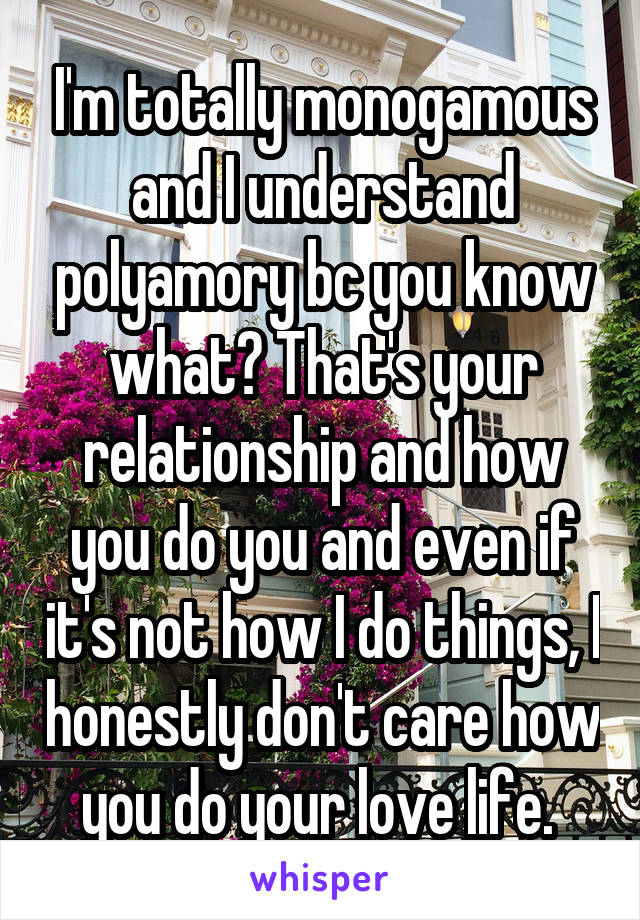 I'm totally monogamous and I understand polyamory bc you know what? That's your relationship and how you do you and even if it's not how I do things, I honestly don't care how you do your love life. 