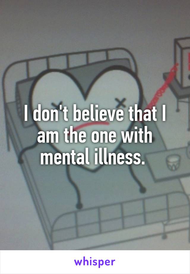 I don't believe that I am the one with mental illness. 