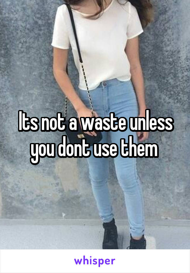 Its not a waste unless you dont use them 