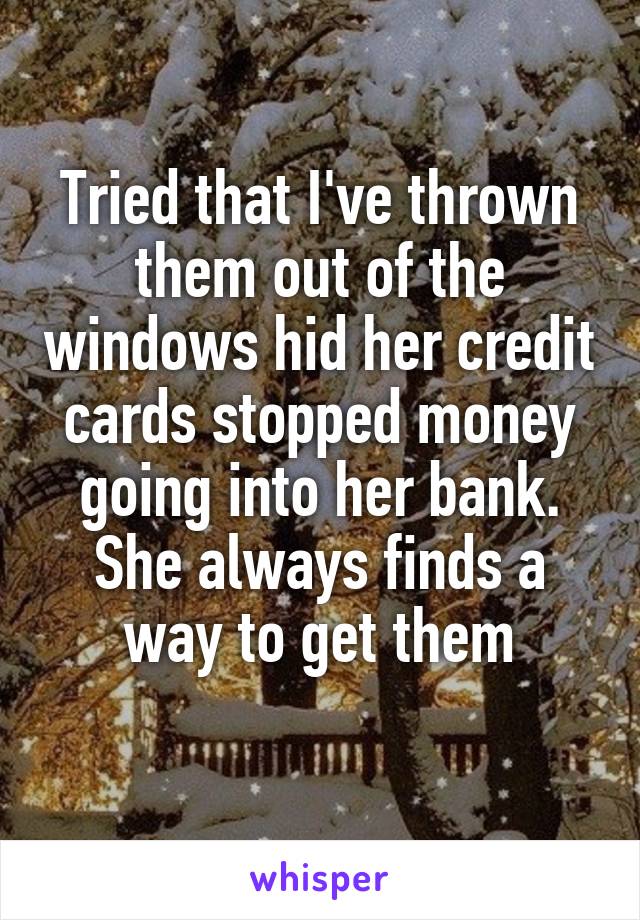 Tried that I've thrown them out of the windows hid her credit cards stopped money going into her bank. She always finds a way to get them
