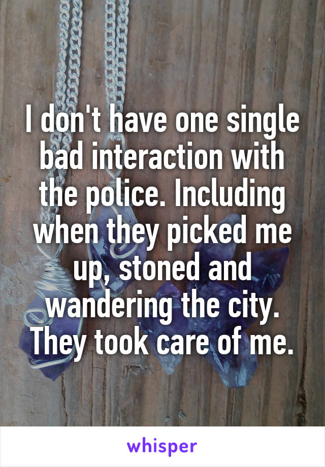 I don't have one single bad interaction with the police. Including when they picked me up, stoned and wandering the city. They took care of me.
