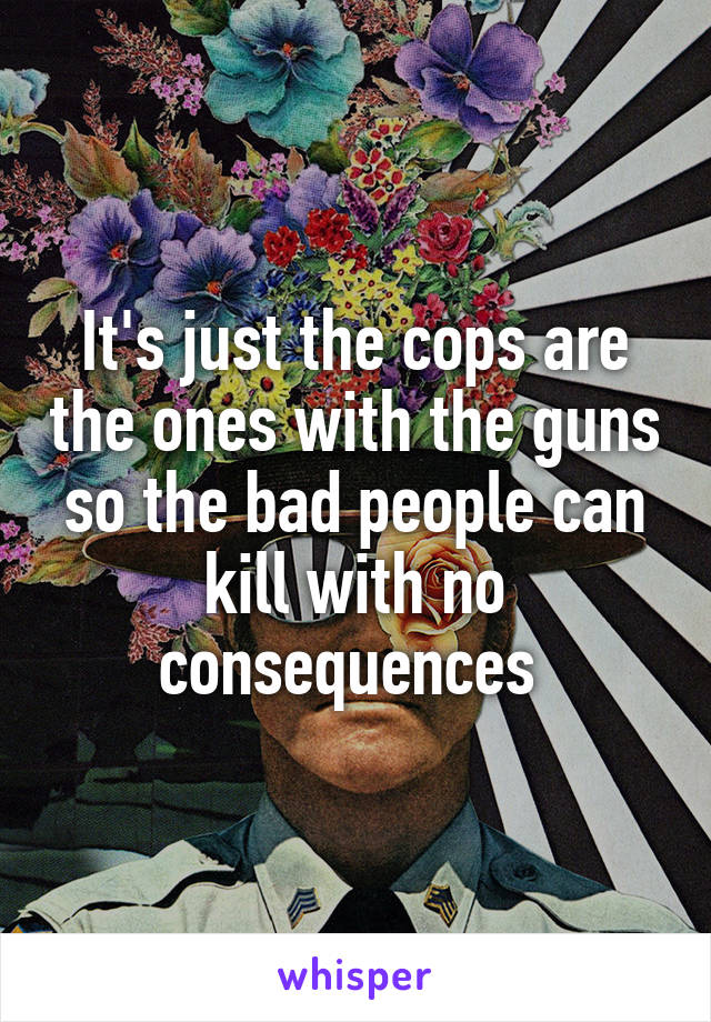 It's just the cops are the ones with the guns so the bad people can kill with no consequences 