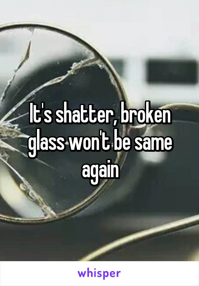 It's shatter, broken glass won't be same again