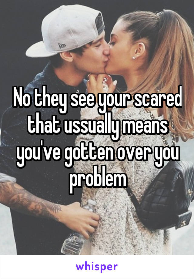 No they see your scared that ussually means you've gotten over you problem