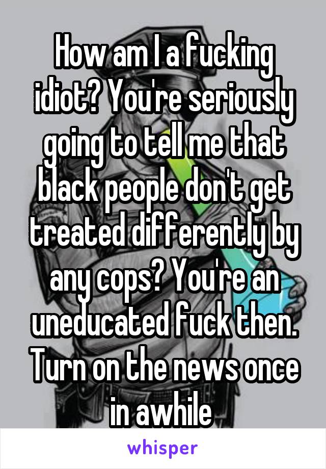 How am I a fucking idiot? You're seriously going to tell me that black people don't get treated differently by any cops? You're an uneducated fuck then. Turn on the news once in awhile 