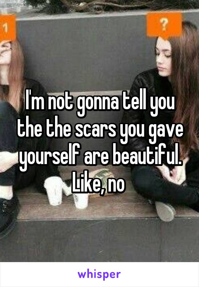 I'm not gonna tell you the the scars you gave yourself are beautiful. Like, no 