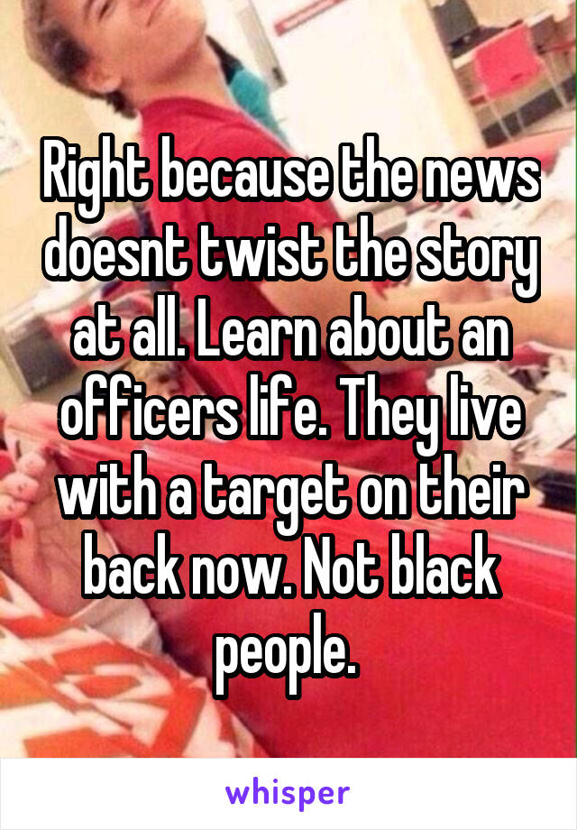 Right because the news doesnt twist the story at all. Learn about an officers life. They live with a target on their back now. Not black people. 