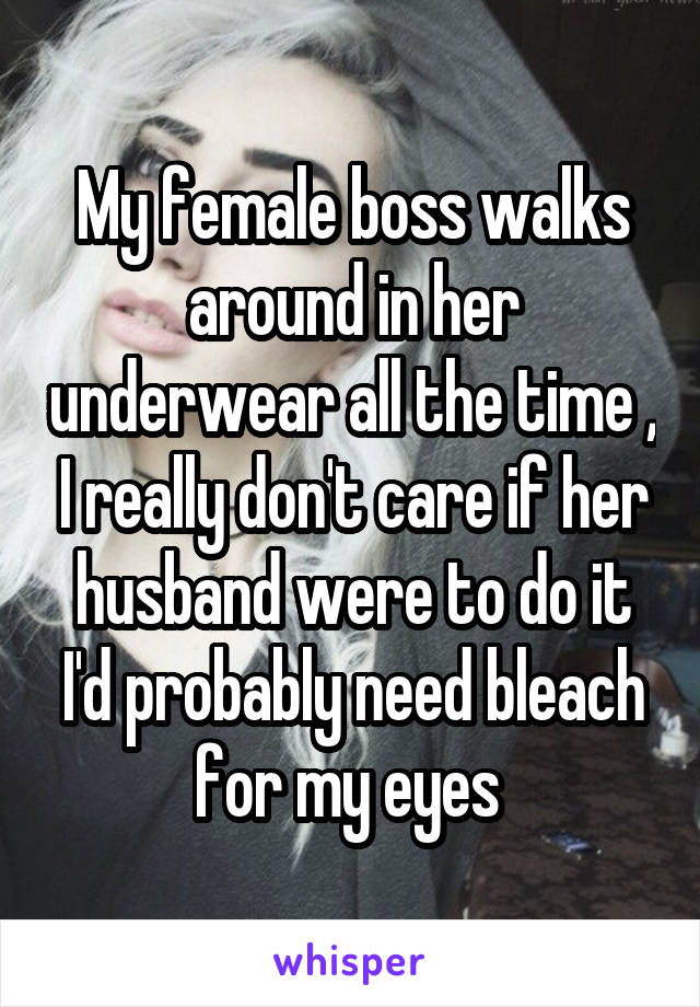 My female boss walks around in her underwear all the time , I really don't care if her husband were to do it I'd probably need bleach for my eyes 