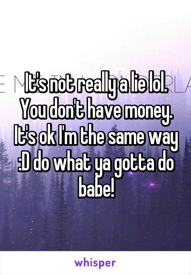 It's not really a lie lol. You don't have money. It's ok I'm the same way :D do what ya gotta do babe!