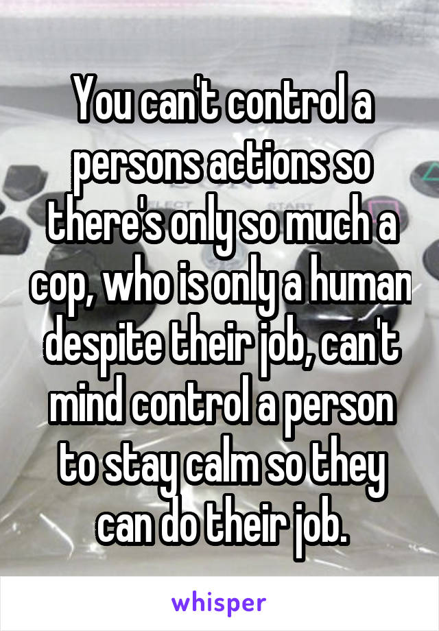 You can't control a persons actions so there's only so much a cop, who is only a human despite their job, can't mind control a person to stay calm so they can do their job.