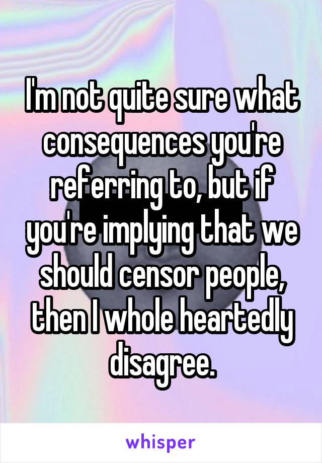 I'm not quite sure what consequences you're referring to, but if you're implying that we should censor people, then I whole heartedly disagree.