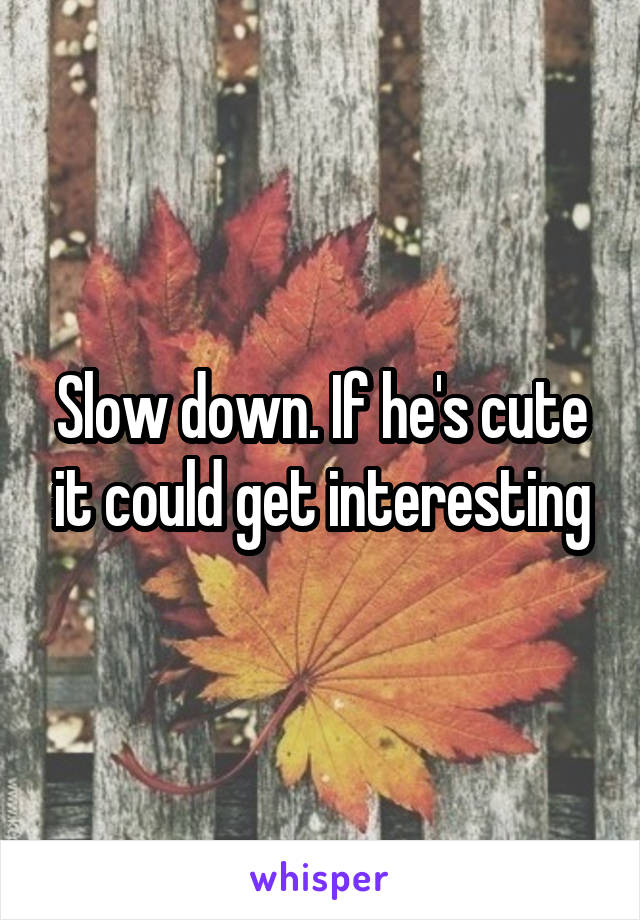 Slow down. If he's cute it could get interesting