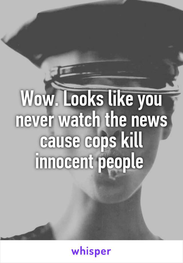 Wow. Looks like you never watch the news cause cops kill innocent people 