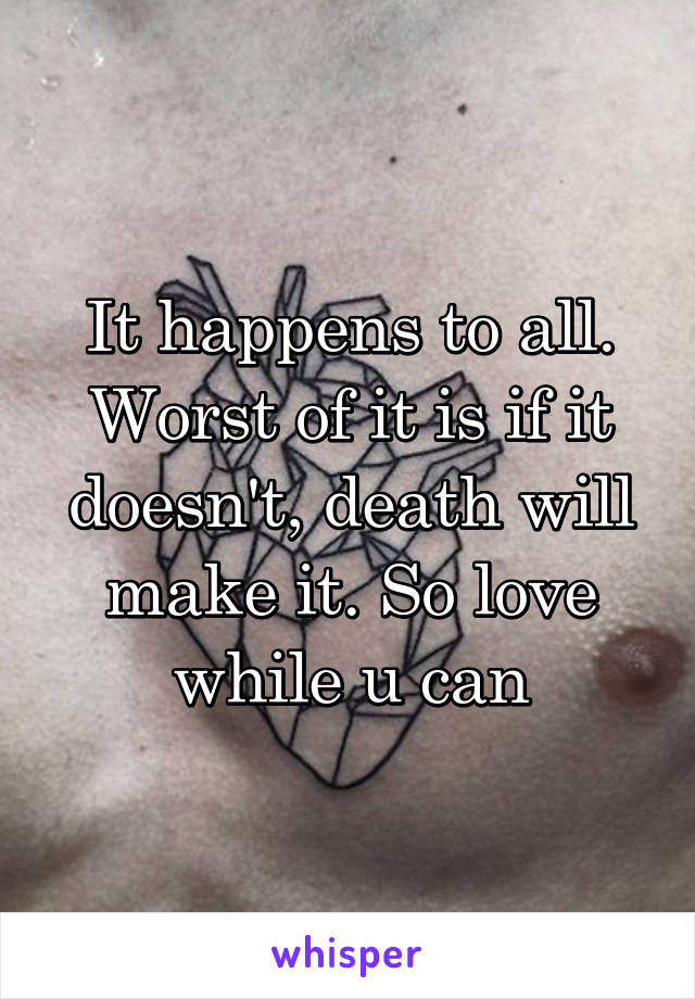 It happens to all. Worst of it is if it doesn't, death will make it. So love while u can