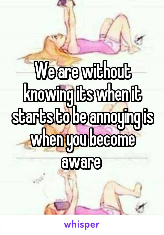 We are without knowing its when it starts to be annoying is when you become aware 