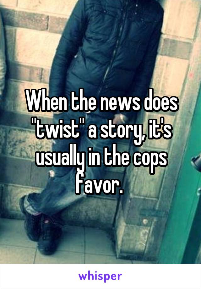 When the news does "twist" a story, it's usually in the cops favor. 