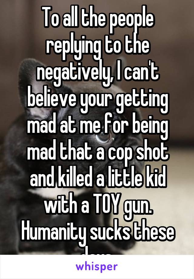 To all the people replying to the negatively, I can't believe your getting mad at me for being mad that a cop shot and killed a little kid with a TOY gun. Humanity sucks these days.