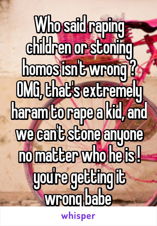 Who said raping children or stoning homos isn't wrong ?
OMG, that's extremely haram to rape a kid, and we can't stone anyone no matter who he is !
you're getting it wrong babe 