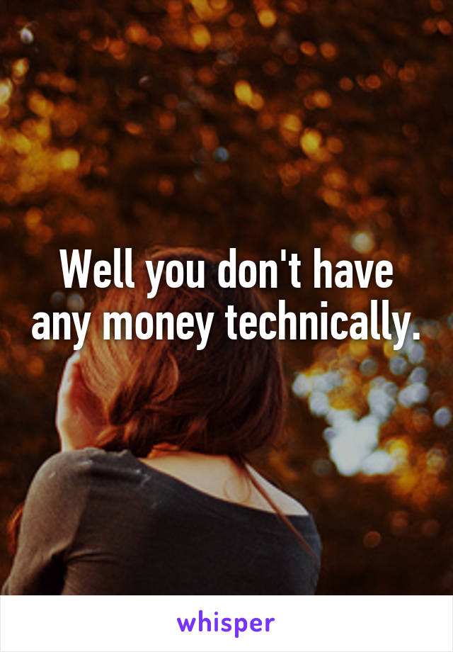 Well you don't have any money technically. 