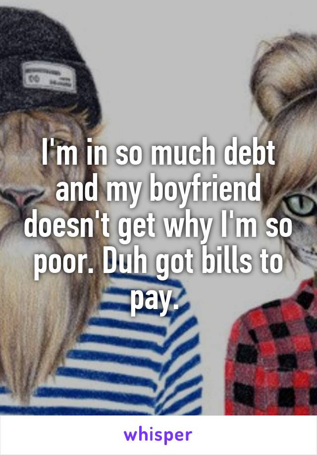 I'm in so much debt and my boyfriend doesn't get why I'm so poor. Duh got bills to pay. 