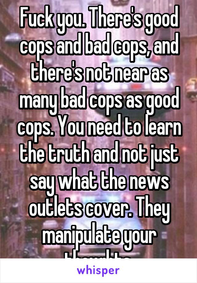 Fuck you. There's good cops and bad cops, and there's not near as many bad cops as good cops. You need to learn the truth and not just say what the news outlets cover. They manipulate your thoughts.