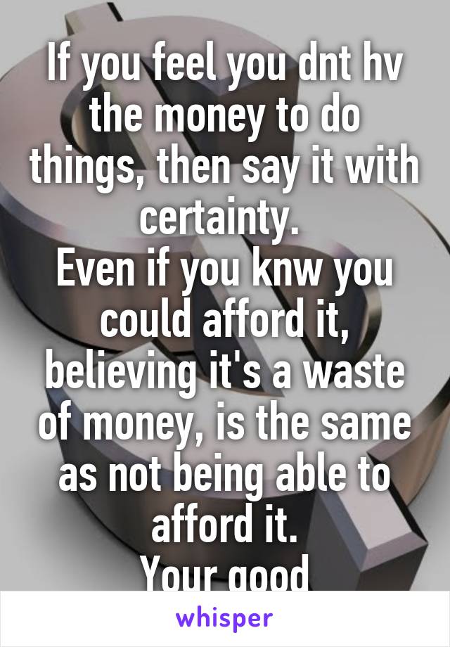If you feel you dnt hv the money to do things, then say it with certainty. 
Even if you knw you could afford it, believing it's a waste of money, is the same as not being able to afford it.
Your good