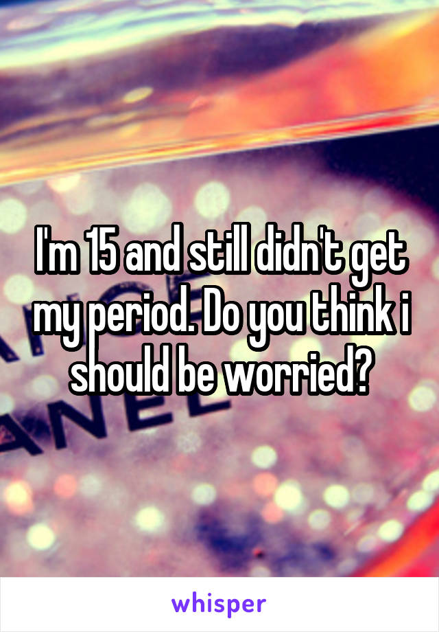 I'm 15 and still didn't get my period. Do you think i should be worried?