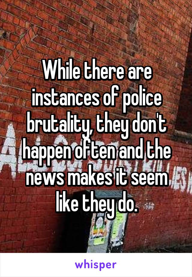 While there are instances of police brutality, they don't happen often and the news makes it seem like they do.