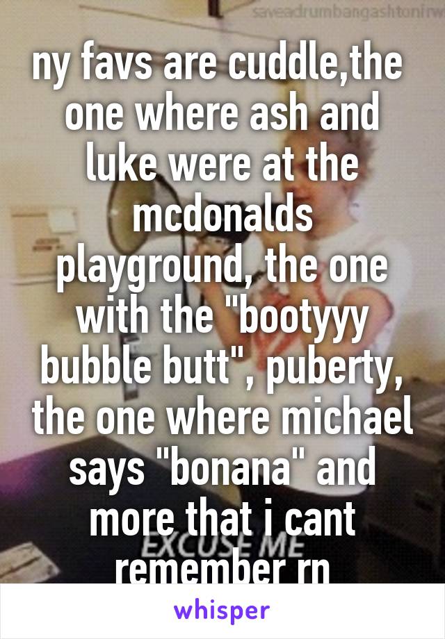 ny favs are cuddle,the  one where ash and luke were at the mcdonalds playground, the one with the "bootyyy bubble butt", puberty, the one where michael says "bonana" and more that i cant remember rn