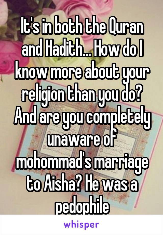 It's in both the Quran and Hadith... How do I know more about your religion than you do? And are you completely unaware of mohommad's marriage to Aisha? He was a pedophile