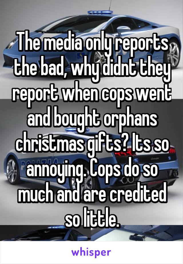 The media only reports the bad, why didnt they report when cops went and bought orphans christmas gifts? Its so annoying. Cops do so much and are credited so little.