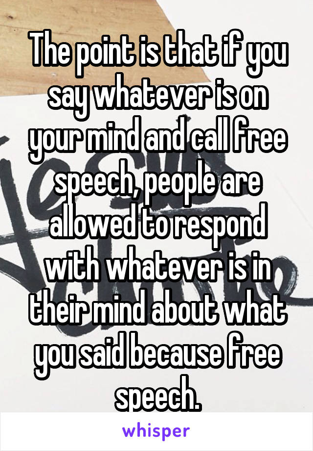 The point is that if you say whatever is on your mind and call free speech, people are allowed to respond with whatever is in their mind about what you said because free speech.