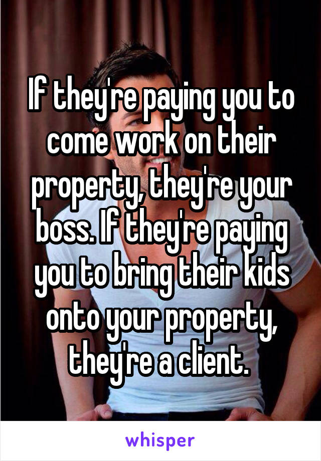 If they're paying you to come work on their property, they're your boss. If they're paying you to bring their kids onto your property, they're a client. 