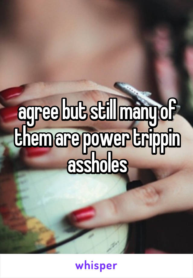agree but still many of them are power trippin assholes