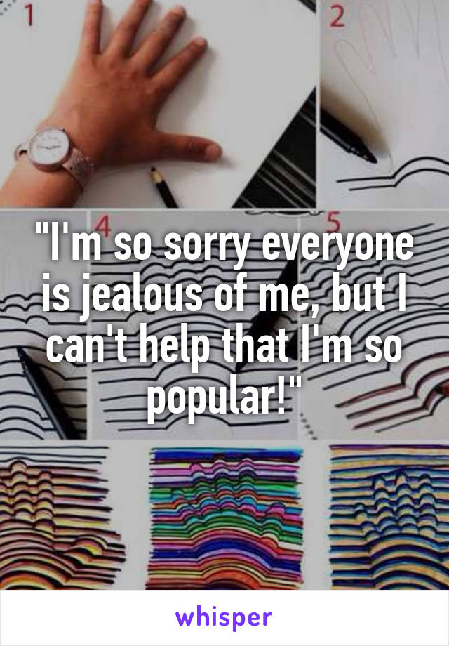 "I'm so sorry everyone is jealous of me, but I can't help that I'm so popular!"