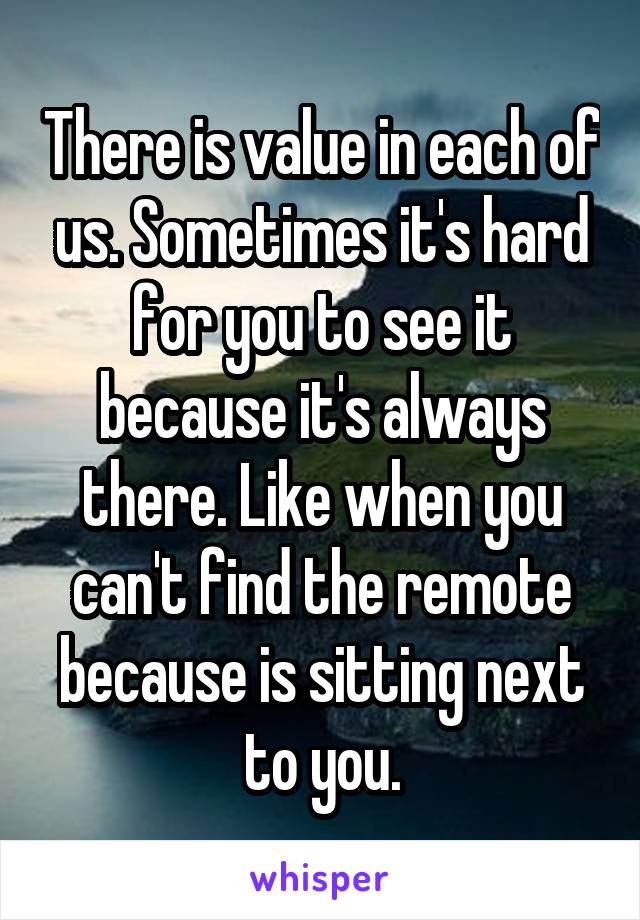 There is value in each of us. Sometimes it's hard for you to see it because it's always there. Like when you can't find the remote because is sitting next to you.