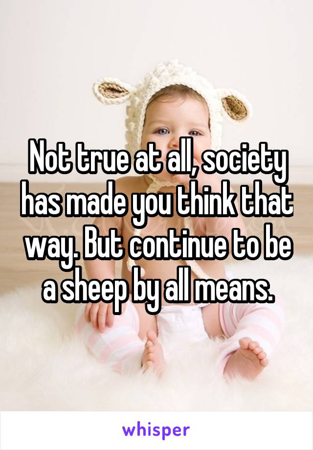 Not true at all, society has made you think that way. But continue to be a sheep by all means.