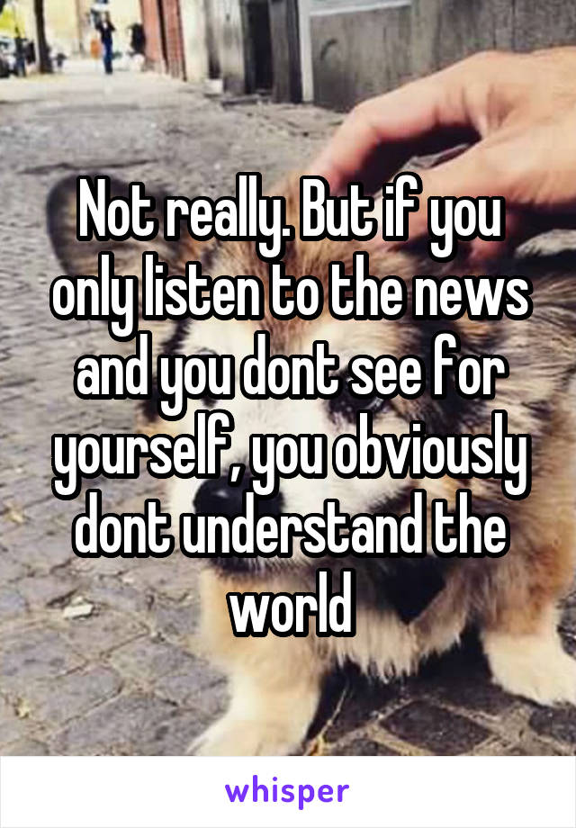 Not really. But if you only listen to the news and you dont see for yourself, you obviously dont understand the world
