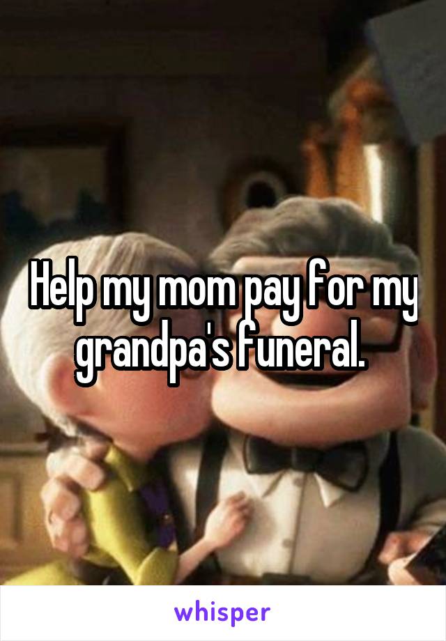 Help my mom pay for my grandpa's funeral. 