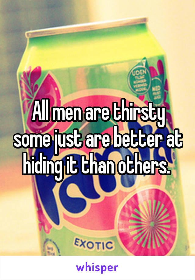 All men are thirsty some just are better at hiding it than others. 